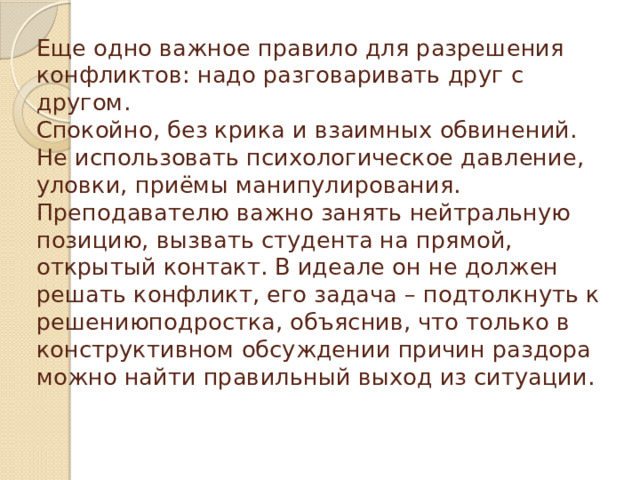 Еще одно важное правило для разрешения конфликтов: надо разговаривать друг с другом.  Спокойно, без крика и взаимных обвинений. Не использовать психологическое давление, уловки, приёмы манипулирования. Преподавателю важно занять нейтральную позицию, вызвать студента на прямой, открытый контакт. В идеале он не должен решать конфликт, его задача – подтолкнуть к решениюподростка, объяснив, что только в конструктивном обсуждении причин раздора можно найти правильный выход из ситуации.   