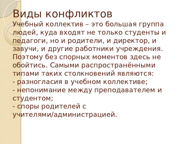 Виды конфликтов  Учебный коллектив – это большая группа людей, куда входят не только студенты и педагоги, но и родители, и директор, и завучи, и другие работники учреждения. Поэтому без спорных моментов здесь не обойтись. Самыми распространёнными типами таких столкновений являются:  - разногласия в учебном коллективе;  - непонимание между преподавателем и студентом;  - споры родителей с учителями/администрацией.   