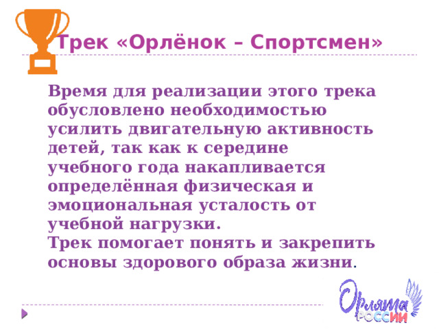 Трек «Орлёнок – Спортсмен» Время для реализации этого трека обусловлено необходимостью усилить двигательную активность детей, так как к середине учебного года накапливается определённая физическая и эмоциональная усталость от учебной нагрузки. Трек помогает понять и закрепить основы здорового образа жизни . 