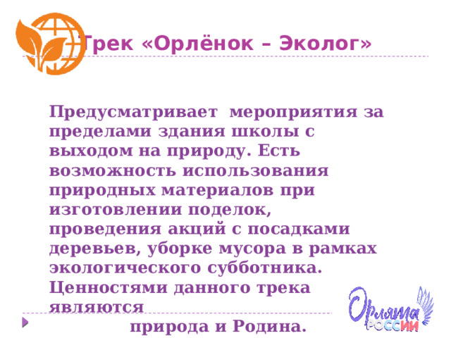 Трек «Орлёнок – Эколог» Предусматривает мероприятия за пределами здания школы с выходом на природу. Есть возможность использования природных материалов при изготовлении поделок, проведения акций с посадками деревьев, уборке мусора в рамках экологического субботника. Ценностями данного трека являются природа и Родина. 