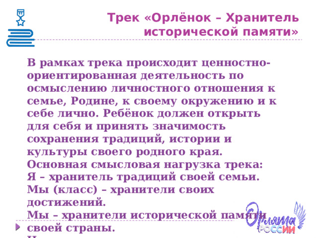 Трек «Орлёнок – Хранитель исторической памяти» В рамках трека происходит ценностно-ориентированная деятельность по осмыслению личностного отношения к семье, Родине, к своему окружению и к себе лично. Ребёнок должен открыть для себя и принять значимость сохранения традиций, истории и культуры своего родного края. Основная смысловая нагрузка трека: Я – хранитель традиций своей семьи. Мы (класс) – хранители своих достижений. Мы – хранители исторической памяти своей страны. Ценностями данного трека являются семья и Родина . 