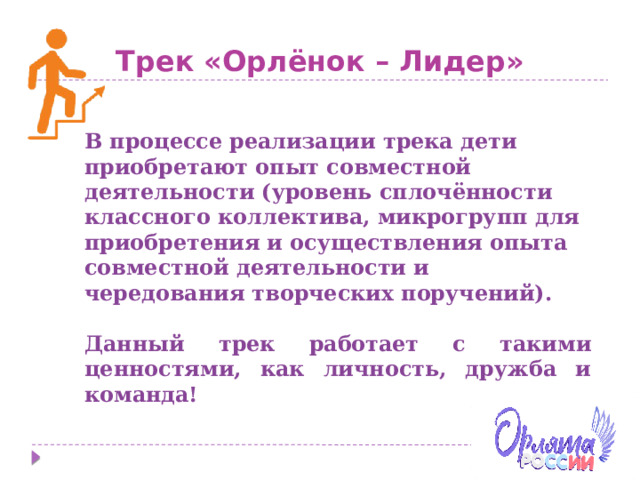 Трек «Орлёнок – Лидер» В процессе реализации трека дети приобретают опыт совместной деятельности (уровень сплочённости классного коллектива, микрогрупп для приобретения и осуществления опыта совместной деятельности и чередования творческих поручений).  Данный трек работает с такими ценностями, как личность, дружба и команда! 