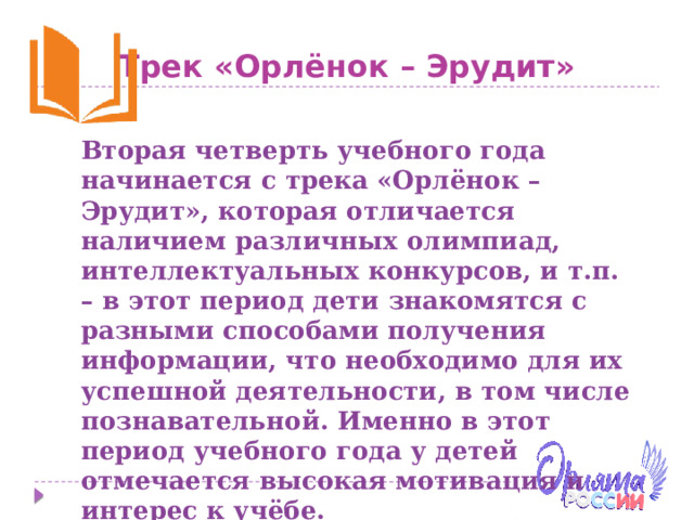 Трек «Орлёнок – Эрудит» Вторая четверть учебного года начинается с трека «Орлёнок – Эрудит», которая отличается наличием различных олимпиад, интеллектуальных конкурсов, и т.п. – в этот период дети знакомятся с разными способами получения информации, что необходимо для их успешной деятельности, в том числе познавательной. Именно в этот период учебного года у детей отмечается высокая мотивация и интерес к учёбе. Ценность трека – познание . 