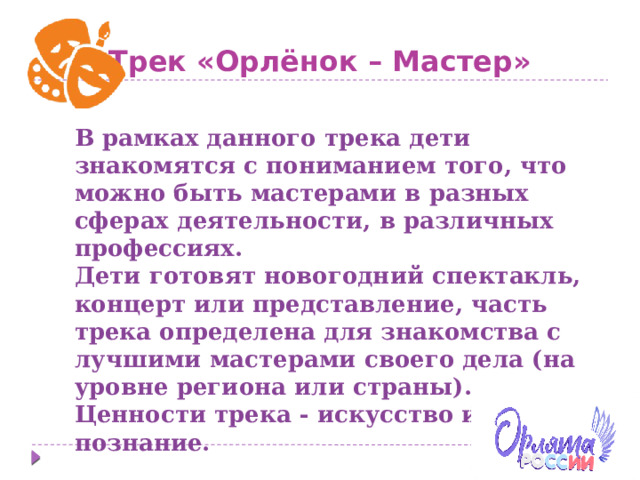 Трек «Орлёнок – Мастер» В рамках данного трека дети знакомятся с пониманием того, что можно быть мастерами в разных сферах деятельности, в различных профессиях. Дети готовят новогодний спектакль, концерт или представление, часть трека определена для знакомства с лучшими мастерами своего дела (на уровне региона или страны). Ценности трека - искусство и познание. 