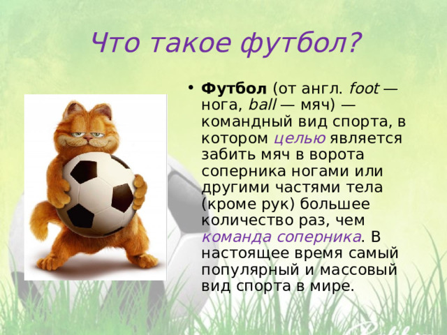 Что такое футбол? Футбол (от англ.  foot  — нога, ball  — мяч) — командный вид спорта, в котором целью является забить мяч в ворота соперника ногами или другими частями тела (кроме рук) большее количество раз, чем команда соперника . В настоящее время самый популярный и массовый вид спорта в мире. 