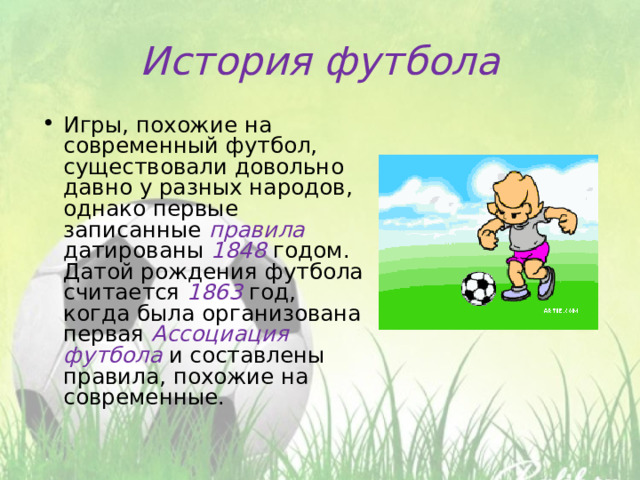 История футбола Игры, похожие на современный футбол, существовали довольно давно у разных народов, однако первые записанные правила датированы 1848 годом. Датой рождения футбола считается 1863 год, когда была организована первая Ассоциация футбола и составлены правила, похожие на современные. 