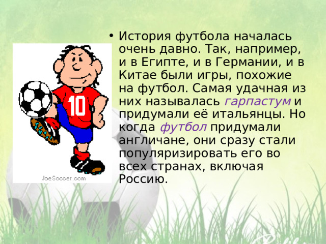 История футбола началась очень давно. Так, например, и в Египте, и в Германии, и в Китае были игры, похожие на футбол. Самая удачная из них называлась гарпастум и придумали её итальянцы. Но когда футбол придумали англичане, они сразу стали популяризировать его во всех странах, включая Россию. 