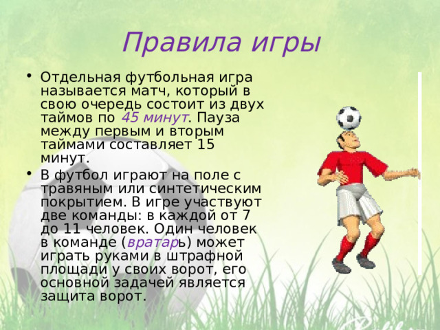 Правила игры Отдельная футбольная игра называется матч, который в свою очередь состоит из двух таймов по 45 минут . Пауза между первым и вторым таймами составляет 15 минут. В футбол играют на поле с травяным или синтетическим покрытием. В игре участвуют две команды: в каждой от 7 до 11 человек. Один человек в команде ( вратар ь) может играть руками в штрафной площади у своих ворот, его основной задачей является защита ворот.  