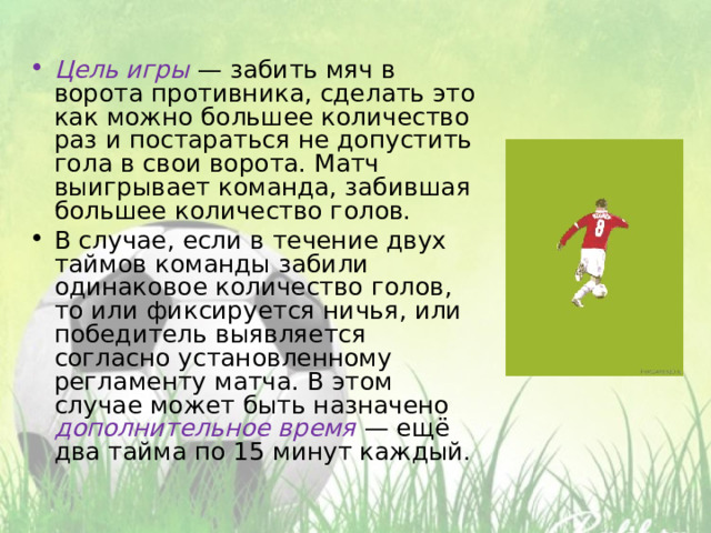 Цель игры  — забить мяч в ворота противника, сделать это как можно большее количество раз и постараться не допустить гола в свои ворота. Матч выигрывает команда, забившая большее количество голов. В случае, если в течение двух таймов команды забили одинаковое количество голов, то или фиксируется ничья, или победитель выявляется согласно установленному регламенту матча. В этом случае может быть назначено дополнительное время  — ещё два тайма по 15 минут каждый.  