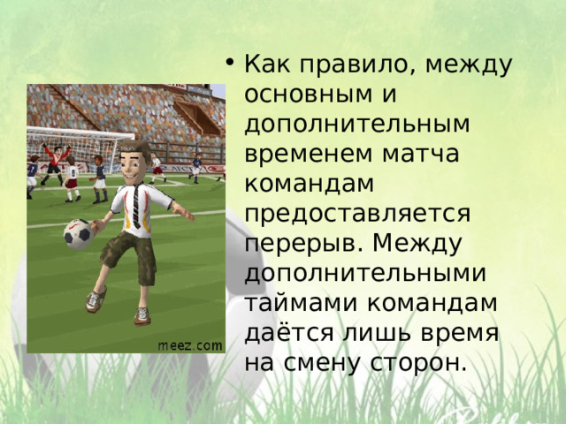 Как правило, между основным и дополнительным временем матча командам предоставляется перерыв. Между дополнительными таймами командам даётся лишь время на смену сторон. 