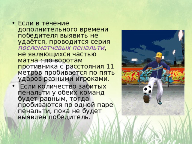 Если в течение дополнительного времени победителя выявить не удаётся, проводится серия послематчевых пенальти , не являющихся частью матча : по воротам противника с расстояния 11 метров пробивается по пять ударов разными игроками.  Если количество забитых пенальти у обеих команд будет равным, тогда пробиваются по одной паре пенальти, пока не будет выявлен победитель. 