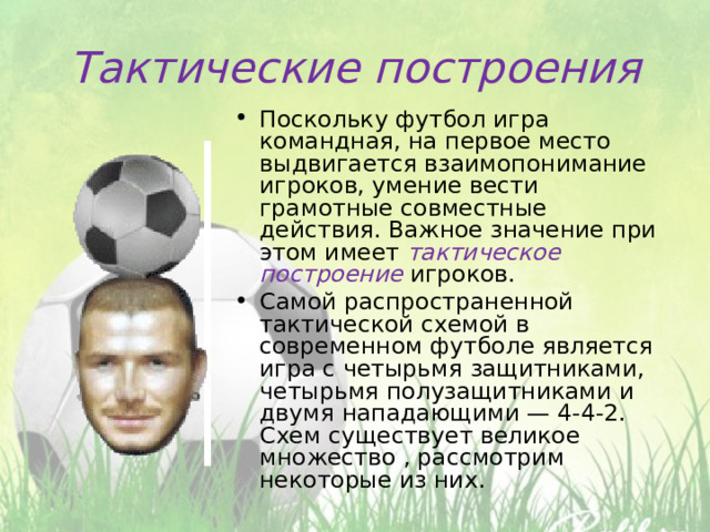 Тактические построения Поскольку футбол игра командная, на первое место выдвигается взаимопонимание игроков, умение вести грамотные совместные действия. Важное значение при этом имеет тактическое построение игроков. Самой распространенной тактической схемой в современном футболе является игра с четырьмя защитниками, четырьмя полузащитниками и двумя нападающими — 4-4-2. Схем существует великое множество , рассмотрим некоторые из них. 