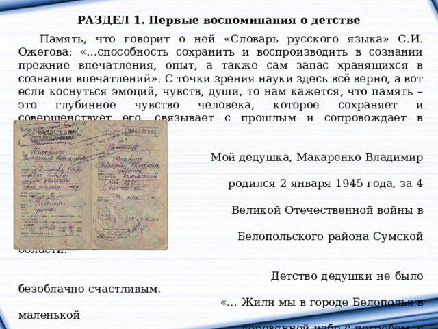 РАЗДЕЛ 1. Первые воспоминания о детстве   Память, что говорит о ней «Словарь русского языка» С.И. Ожегова: «…способность сохранить и воспроизводить в сознании прежние впечатления, опыт, а также сам запас хранящихся в сознании впечатлений». С точки зрения науки здесь всё верно, а вот если коснуться эмоций, чувств, души, то нам кажется, что память – это глубинное чувство человека, которое сохраняет и совершенствует его, связывает с прошлым и сопровождает в будущем.  Мой дедушка, Макаренко Владимир Александрович,  родился 2 января 1945 года, за 4 месяца до окончания  Великой Отечественной войны в городе Белополье  Белопольского района Сумской области.  Детство дедушки не было безоблачно счастливым.  «… Жили мы в городе Белополье в маленькой  деревянной избе с погребом, с нами проживал дед  Никита, которого мама досматривала, за это нам  осталась его хата. Держали небольшое хозяйство: кролики, куры и свиньи, на огороде выращивали картошку, свеклу, морковь и лук…», так начал свой рассказ мой дедушка. 