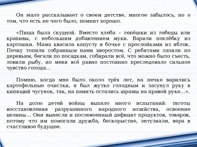Он мало рассказывает о своем детстве, многое забылось, но о том, что есть не чего было, помнит хорошо. «Пища была скудной. Вместо хлеба – лепёшки из лебеды или крапивы, с небольшим добавлением муки. Варили похлёбку из картошки. Мама квасила капусту в бочке с прослойками из яблок. Печку топили собранным нами хворостом. С ребятами лазили по деревьям, бегали по посадкам, собирали всё, что можно было съесть, ловили рыбу, но меня всё равно постоянно преследовало сильное чувство голода… Помню, когда мне было около трёх лет, на печке варились картофельные очистки, я был жутко голодным и засунул руку в кипящий чугунок, так, на память остались шрамы на правой руке…». На долю детей войны выпало много испытаний: тяготы восстановления разрушенного народного хозяйства, освоение целины… Они вынесли и послевоенный дефицит продуктов, товаров, потому что им помогали дружба, бескорыстие, энтузиазм, вера в счастливое будущее. 