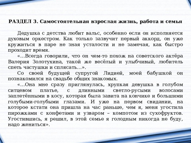   РАЗДЕЛ 3. Самостоятельная взрослая жизнь, работа и семья  Дедушка с детства любит вальс, особенно если он исполняется духовым оркестром. Как только зазвучит первый аккорд, он уже кружиться в паре не зная усталости и не замечая, как быстро проходит время. «…Всегда говорили, что он чем-то похож на советского актёра Валерия Золотухина, такой же весёлый и улыбчивый, любитель спеть частушки и сплясать…». Со своей будущей супругой Лидией, моей бабушкой он познакомился на свадьбе общих знакомых. «…Она мне сразу приглянулась, хрупкая девушка в голубом ситцевом платье, с длинными светло-русыми волосами заплетёнными в косу, которая была завита на кончике и большими голубыми-голубыми глазами. И уже на первом свидании, на которое кстати она пришла на час раньше, чем я, меня угостила пирожками с конфетами и узваром – компотом из сухофруктов. Угостившись, я решил, в этой семье я голодным никогда не буду, надо жениться». 