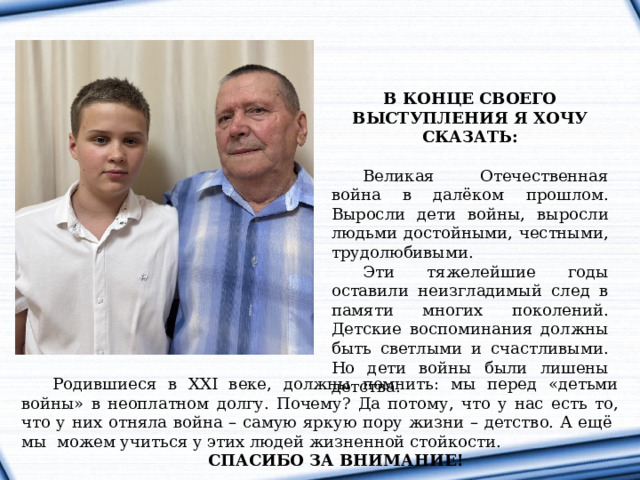 В КОНЦЕ СВОЕГО ВЫСТУПЛЕНИЯ Я ХОЧУ СКАЗАТЬ: Великая Отечественная война в далёком прошлом. Выросли дети войны, выросли людьми достойными, честными, трудолюбивыми. Эти тяжелейшие годы оставили неизгладимый след в памяти многих поколений. Детские воспоминания должны быть светлыми и счастливыми. Но дети войны были лишены детства. Родившиеся в XXI веке, должны помнить: мы перед «детьми войны» в неоплатном долгу. Почему? Да потому, что у нас есть то, что у них отняла война – самую яркую пору жизни – детство. А ещё мы можем учиться у этих людей жизненной стойкости. СПАСИБО ЗА ВНИМАНИЕ! 