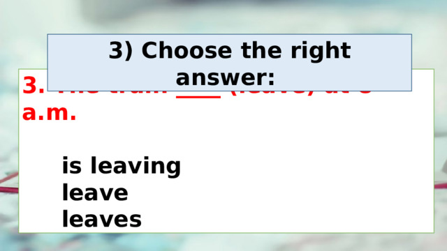3) Choose the right answer:  3. The train ____ (leave) at 8 a.m.    is leaving  leave  leaves 