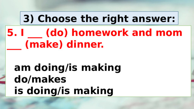 3) Choose the right answer: 5. I ___ (do) homework and mom ___ (make) dinner.    am doing/is making     do/makes     is doing/is making 
