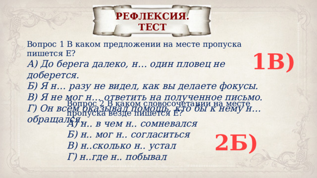 РЕФЛЕКСИЯ. ТЕСТ Вопрос 1 В каком предложении на месте пропуска пишется Е? А) До берега далеко, н… один пловец не доберется. Б) Я н… разу не видел, как вы делаете фокусы. В) Я не мог н… ответить на полученное письмо. Г) Он всем оказывал помощь, кто бы к нему н… обращался. 1В) Вопрос 2 В каком словосочетании на месте пропуска везде пишется Е? А) н.. в чем н.. сомневался Б) н.. мог н.. согласиться В) н..сколько н.. устал Г) н..где н.. побывал 2Б) 