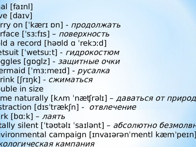 final [faɪnl] dive [daɪv] carry on [ˈkærɪ ɒn] - продолжать surface [ˈsɜːfɪs] – поверхность  hold a record [həʊld ɑ ˈrekɔːd] wetsuit [ˈwetsuːt] - гидрокостюм goggles [gɒglz] - защитные очки mermaid [ˈmɜːmeɪd] - русалка shrink [ʃrɪŋk] - сжиматься double in size come naturally [kʌm ˈnæʧrəlɪ] – даваться от природы distraction [dɪsˈtrækʃn] -  отвлечение  bark [bɑːk] – лаять  totally silent [ˈtəʊtəlɪ ˈsaɪlənt] – абсолютно безмолвный environmental campaign [ɪnvaɪərənˈmentl kæmˈpeɪn] –  экологическая кампания 