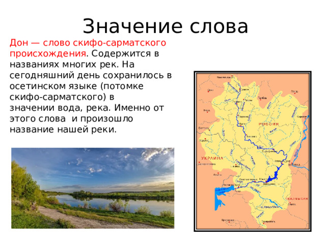 Значение слова Дон — слово скифо-сарматского происхождения . Содержится в названиях многих рек. На сегодняшний день сохранилось в осетинском языке (потомке скифо-сарматского) в значении вода, река. Именно от этого слова и произошло название нашей реки. 