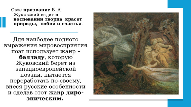 Свое призвание В. А. Жуковский видит в воспевании творца , красот природы, любви и счастья .   Для наиболее полного выражения мировосприятия поэт использует жанр – балладу , которую Жуковский берет из западноевропейской поэзии, пытается переработать по-своему, внеся русские особенности и сделав этот жанр лиро-эпическим.  