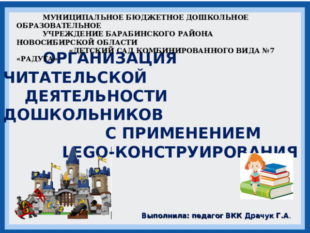  МУНИЦИПАЛЬНОЕ БЮДЖЕТНОЕ ДОШКОЛЬНОЕ ОБРАЗОВАТЕЛЬНОЕ  УЧРЕЖДЕНИЕ БАРАБИНСКОГО РАЙОНА НОВОСИБИРСКОЙ ОБЛАСТИ  «ДЕТСКИЙ САД КОМБИНИРОВАННОГО ВИДА №7 «РАДУГА»       ОРГАНИЗАЦИЯ ЧИТАТЕЛЬСКОЙ  ДЕЯТЕЛЬНОСТИ ДОШКОЛЬНИКОВ  С ПРИМЕНЕНИЕМ  LEGO-КОНСТРУИРОВАНИЯ  Выполнила: педагог ВКК Драчук Г.А . 