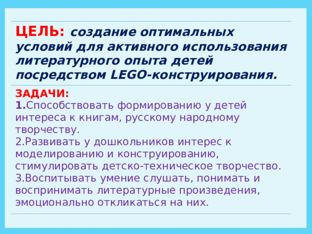 ЦЕЛЬ: создание оптимальных условий для активного использования литературного опыта  детей посредством LEGO- конструирования. ЗАДАЧИ: 1. Способствовать формированию у детей интереса к книгам, русскому народному творчеству. 2.Развивать у дошкольников интерес к моделированию и конструированию, стимулировать детско-техническое творчество. 3.Воспитывать умение слушать, понимать и воспринимать литературные произведения, эмоционально откликаться на них. 