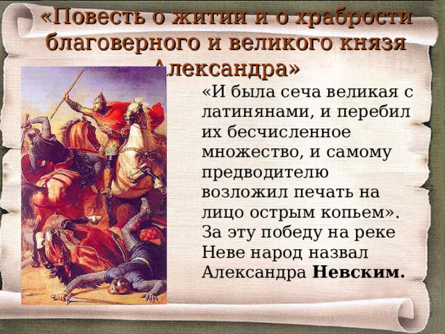 «Повесть о житии и о храбрости благоверного и великого князя Александра»  «И была сеча великая с латинянами, и перебил их бесчисленное множество, и самому предводителю возложил печать на лицо острым копьем». За эту победу на реке Неве народ назвал Александра Невским.  