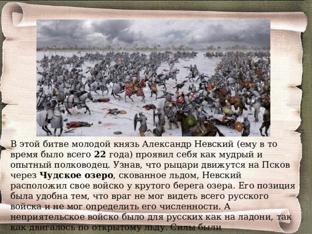 В этой битве молодой князь Александр Невский (ему в то  время было всего 22 года) проявил себя как мудрый и опытный полководец. Узнав, что рыцари движутся на Псков через Чудское озеро , скованное льдом, Невский расположил свое войско у крутого берега озера. Его позиция была удобна тем, что враг не мог видеть всего русского войска и не мог определить его численности. А неприятельское войско было для русских как на ладони, так как двигалось по открытому льду. Силы были приблизительно равны – по 15 тысяч воинов с обеих сторон. 