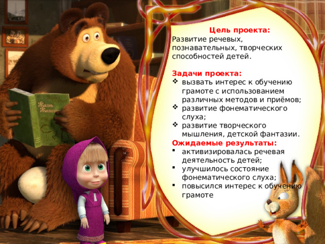 Цель проекта: Развитие речевых, познавательных, творческих способностей детей. Задачи проекта: вызвать интерес к обучению грамоте с использованием различных методов и приёмов; развитие фонематического слуха; развитие творческого мышления, детской фантазии. Ожидаемые результаты: активизировалась речевая деятельность детей; улучшилось состояние фонематического слуха; повысился интерес к обучению грамоте    
