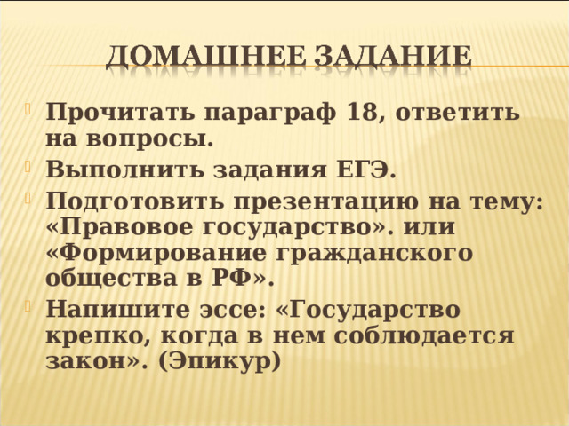Прочитать параграф 18, ответить на вопросы. Выполнить задания ЕГЭ. Подготовить презентацию на тему: «Правовое государство». или «Формирование гражданского общества в РФ». Напишите эссе: «Государство крепко, когда в нем соблюдается закон». (Эпикур) 
