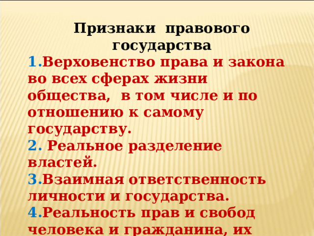 Признаки правового государства 1. Верховенство права и закона во всех сферах жизни общества, в том числе и по отношению к самому государству. 2. Реальное разделение властей. 3. Взаимная ответственность личности и государства. 4. Реальность прав и свобод человека и гражданина, их правовая и социальная защищенность. Признание их высшей ценностью. 5. Политический и идеологический плюрализм. 