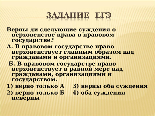 Верны ли следующие суждения о верховенстве права в правовом государстве? А. В правовом государстве право верховенствует главным образом над гражданами и организациями.  Б. В правовом государстве право верховенствует в равной мере над гражданами, организациями и государством. 1) верно только А  3) верны оба суждения 2) верно только Б  4) оба суждения неверны  