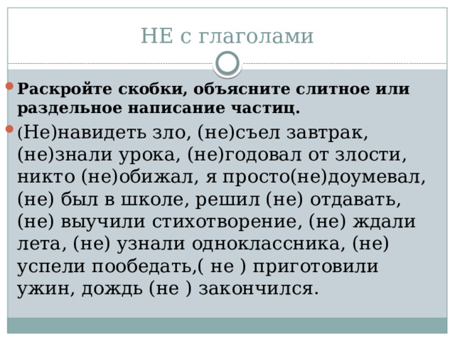 НЕ с глаголами Раскройте скобки, объясните слитное или раздельное написание частиц. ( Не)навидеть зло, (не)съел завтрак, (не)знали урока, (не)годовал от злости, никто (не)обижал, я просто(не)доумевал, (не) был в школе, решил (не) отдавать, (не) выучили стихотворение, (не) ждали лета, (не) узнали одноклассника, (не) успели пообедать,( не ) приготовили ужин, дождь (не ) закончился. 