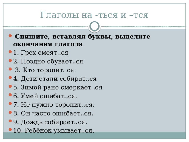 Глаголы на -ться и –тся  Спишите, вставляя буквы, выделите окончания глагола . 1. Грех смеят..ся 2. Поздно обувает..ся  3. Кто торопит..ся 4. Дети стали собират..ся 5. Зимой рано смеркает..ся 6. Умей ошибат..ся. 7. Не нужно торопит..ся. 8. Он часто ошибает..ся. 9. Дождь собирает..ся. 10. Ребёнок умывает..ся. 