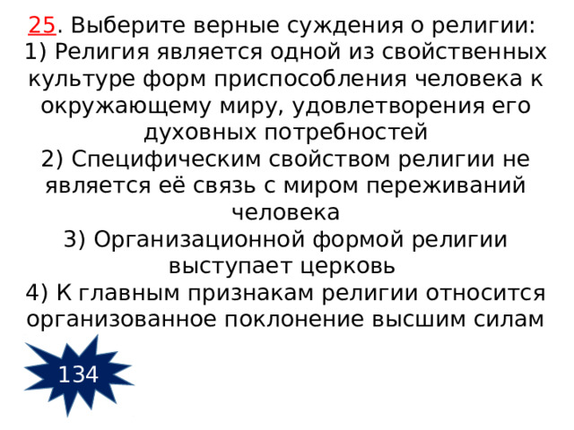 25 . Выберите верные суждения о религии:  1) Религия является одной из свойственных культуре форм приспособления человека к окружающему миру, удовлетворения его духовных потребностей 2) Специфическим свойством религии не является её связь с миром переживаний человека 3) Организационной формой религии выступает церковь 4) К главным признакам религии относится организованное поклонение высшим силам 134 