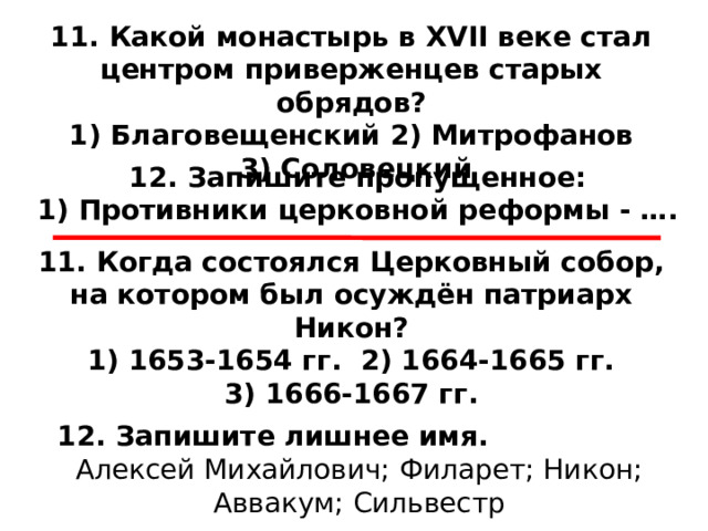 11. Какой монастырь в XVII веке стал центром приверженцев старых обрядов? 1) Благовещенский 2) Митрофанов  3) Соловецкий 12. Запишите пропущенное: 1) Противники церковной реформы - …. 11. Когда состоялся Церковный собор, на котором был осуждён патриарх Никон? 1) 1653-1654 гг. 2) 1664-1665 гг.  3) 1666-1667 гг. 12. Запишите лишнее имя.                   Алексей Михайлович; Филарет; Никон; Аввакум; Сильвестр 