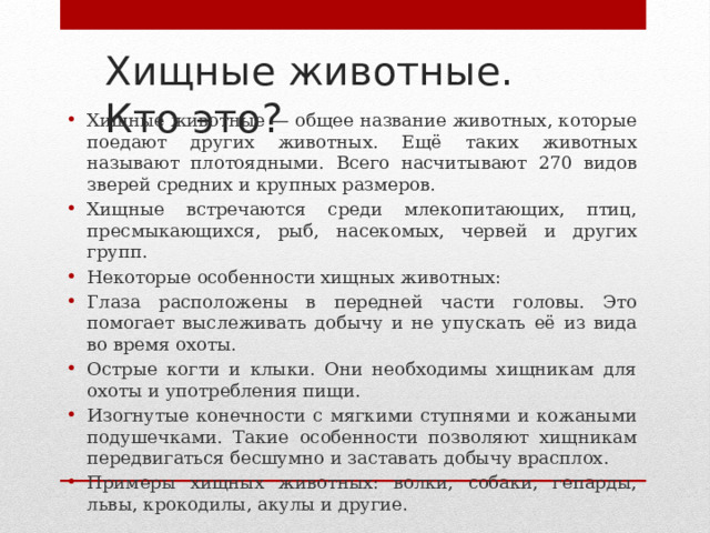 Хищные животные.  Кто это? Хищные животные — общее название животных, которые поедают других животных. Ещё таких животных называют плотоядными. Всего насчитывают 270 видов зверей средних и крупных размеров. Хищные встречаются среди млекопитающих, птиц, пресмыкающихся, рыб, насекомых, червей и других групп. Некоторые особенности хищных животных: Глаза расположены в передней части головы. Это помогает выслеживать добычу и не упускать её из вида во время охоты. Острые когти и клыки. Они необходимы хищникам для охоты и употребления пищи. Изогнутые конечности с мягкими ступнями и кожаными подушечками. Такие особенности позволяют хищникам передвигаться бесшумно и заставать добычу врасплох. Примеры хищных животных: волки, собаки, гепарды, львы, крокодилы, акулы и другие. 
