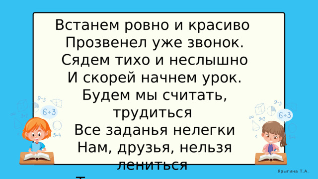 Встанем ровно и красиво  Прозвенел уже звонок.  Сядем тихо и неслышно  И скорей начнем урок.  Будем мы считать, трудиться  Все заданья нелегки  Нам, друзья, нельзя лениться  Так как мы ученики. Ярыгина Т.А. 