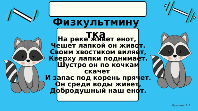  Физкультминутка На реке живет енот,  Чешет лапкой он живот.  Своим хвостиком виляет,  Кверху лапки поднимает.  Шустро он по кочкам скачет  И запас под корень прячет.  Он среди воды живет,  Добродушный наш енот.  Ярыгина Т.А. 