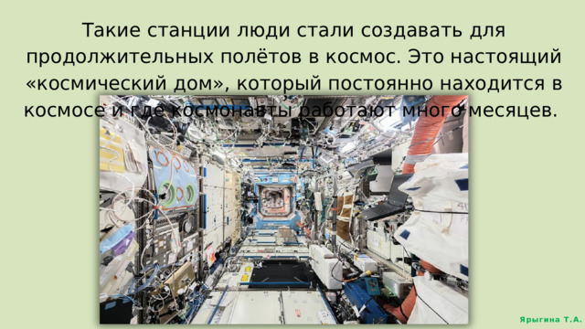 Такие станции люди стали создавать для продолжительных полётов в космос. Это настоящий «космический дом», который постоянно находится в космосе и где космонавты работают много месяцев. Ярыгина Т.А. 