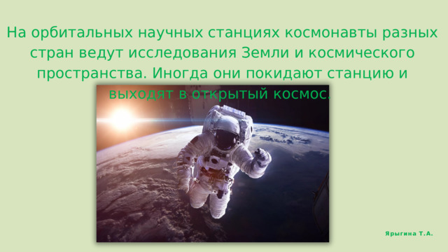 На орбитальных научных станциях космонавты разных стран ведут исследования Земли и космического пространства. Иногда они покидают станцию и выходят в открытый космос. Ярыгина Т.А. 
