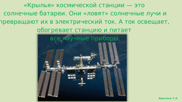 «Крылья» космической станции — это  солнечные батареи. Они «ловят» солнечные лучи и превращают их в электрический ток. А ток освещает, обогревает станцию и питает  все научные приборы. Ярыгина Т.А. 