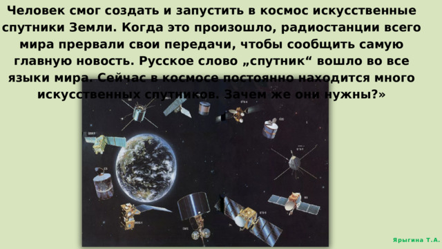 Человек смог создать и запустить в космос искусственные спутники Земли. Когда это произошло, радиостанции всего мира прервали свои передачи, чтобы сообщить самую главную новость. Русское слово „спутник“ вошло во все языки мира. Сейчас в космосе постоянно находится много искусственных спутников. Зачем же они нужны?» Ярыгина Т.А. 