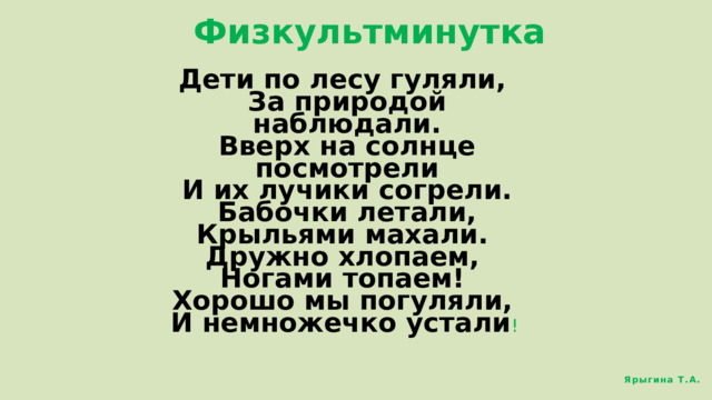 Физкультминутка Дети по лесу гуляли,  За природой наблюдали.  Вверх на солнце посмотрели  И их лучики согрели.  Бабочки летали,  Крыльями махали.  Дружно хлопаем,  Ногами топаем!  Хорошо мы погуляли,  И немножечко устали ! Ярыгина Т.А. 