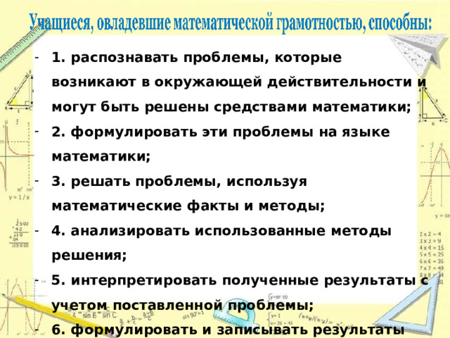 1. распознавать проблемы, которые возникают в окружающей действительности и могут быть решены средствами математики; 2. формулировать эти проблемы на языке математики; 3. решать проблемы, используя математические факты и методы; 4. анализировать использованные методы решения; 5. интерпретировать полученные результаты с учетом поставленной проблемы; 6. формулировать и записывать результаты решения. 