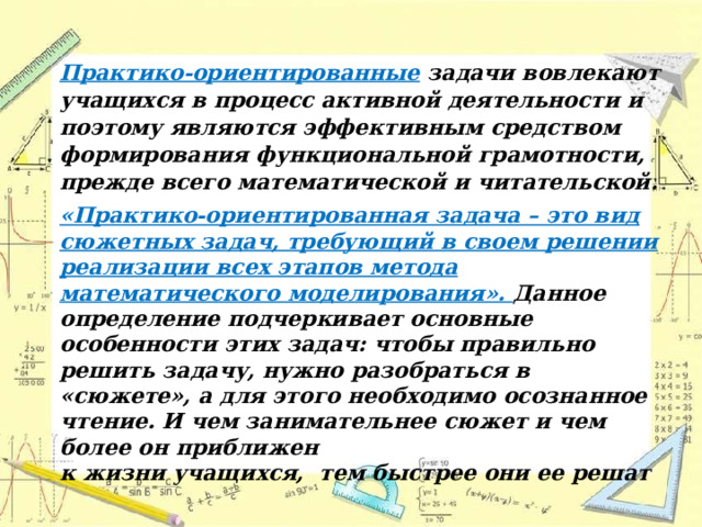 Практико-ориентированные задачи вовлекают учащихся в процесс активной деятельности и поэтому являются эффективным средством формирования функциональной грамотности, прежде всего математической и читательской. «Практико-ориентированная задача – это вид сюжетных задач, требующий в своем решении реализации всех этапов метода математического моделирования». Данное определение подчеркивает основные особенности этих задач: чтобы правильно решить задачу, нужно разобраться в «сюжете», а для этого необходимо осознанное чтение. И чем занимательнее сюжет и чем более он приближен к жизни учащихся, тем быстрее они ее решат 