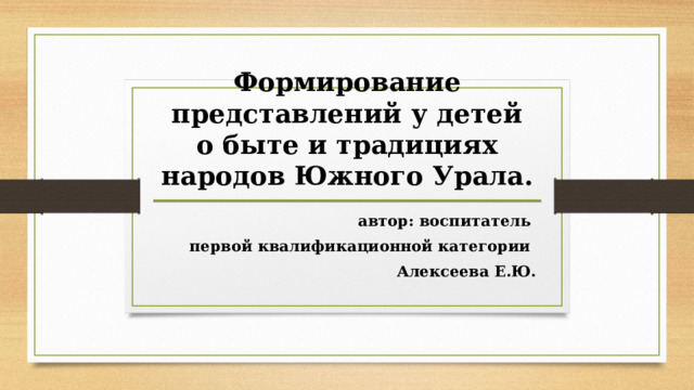 Формирование представлений у детей о быте и традициях народов Южного Урала. автор: воспитатель первой квалификационной категории Алексеева Е.Ю. 