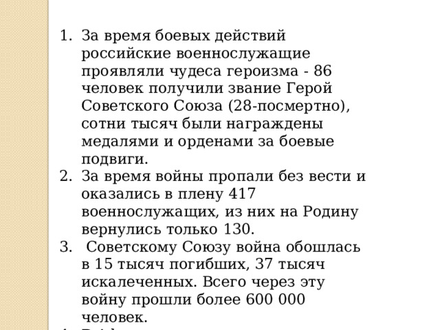  15 февраля 1989 Афганистан покинули последние советские военные — командующий 40-й армией генерал-лейтенант Борис Громов и пограничные отряды прикрытия.  Военную службу в Афганистане прошли около 620 тысяч солдат и офицеров. 